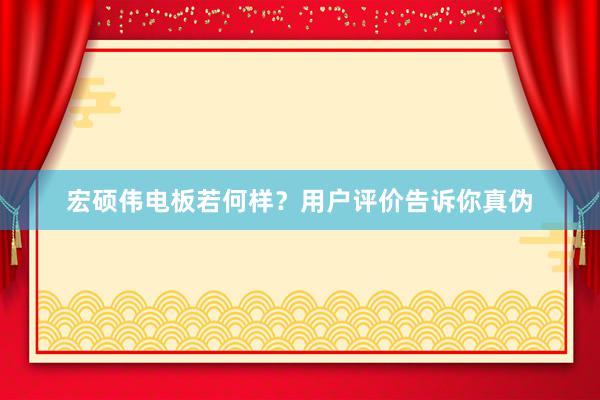 宏硕伟电板若何样？用户评价告诉你真伪
