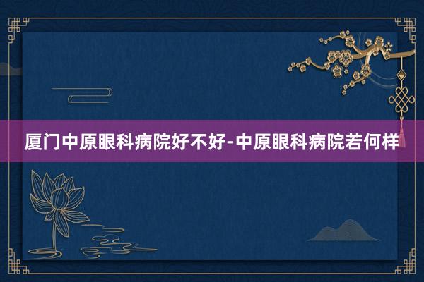 厦门中原眼科病院好不好-中原眼科病院若何样